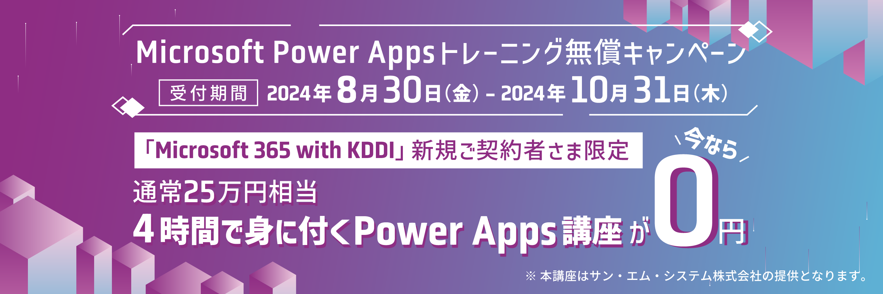 [Microsoft Power Appsトレーニング無償キャンペーン]受付期間 2024年8月30日(金)-2024年10月 31日 (木)、「Microsoft 365 with KDDI」 新規ご契約者さま限定、通常25万円相当4時間で身に付くPower Apps 講座が今なら0円　※ 本講座はサン・エム・システム株式会社の提供となります。