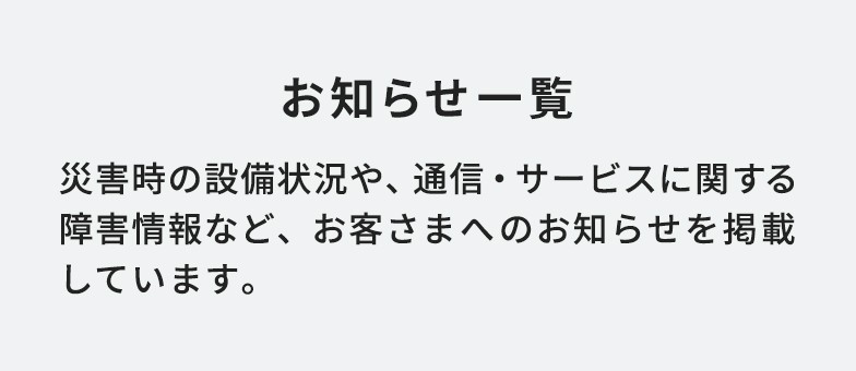 お知らせ一覧 災害時の状況や、通信・サービスに関する障害情報など、お客さまへのお知らせを掲載しています。