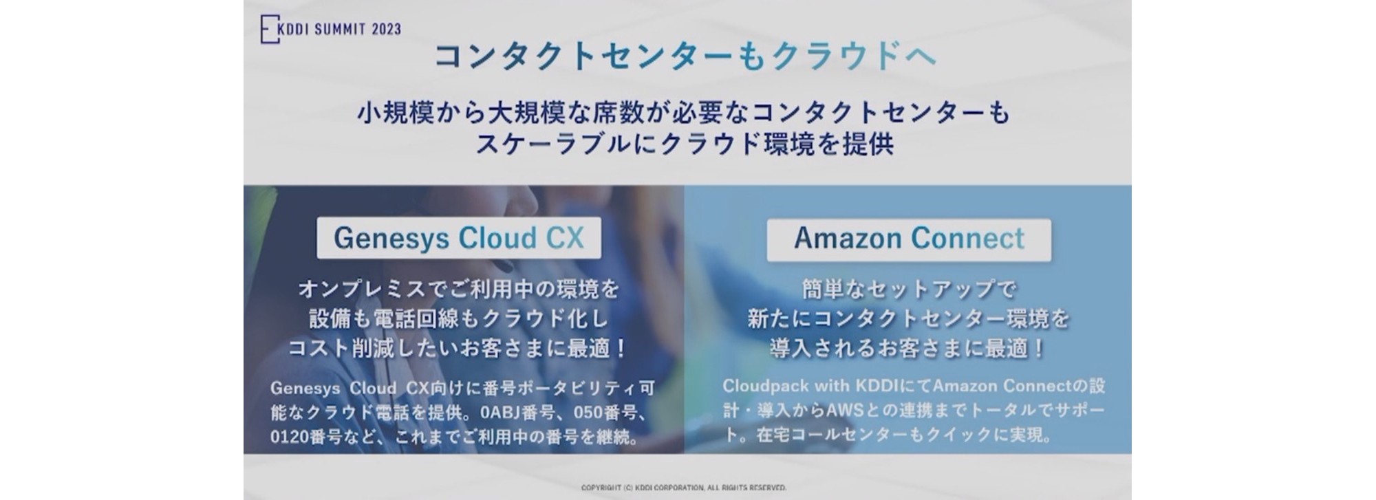 コンタクトセンターもクラウドへ、小規模から大規模な席数が必要なコンタクトセンターもスケーラブルにクラウド環境を提供「Genesys Cloud CX」オンプレミスでご利用中の環境を設備も電話回線もクラウド化しコスト削減したいお客さまに最適！Genesys Cloud CX向けに番号ポータビリティ可能なクラウド電話を提供、0ABJ番号 050番号、0120番号など、これまでご利用中の番号を継続。「Amazon Connect」簡単なセットアップで新たにコンタクトセンター環境を導入されるお客さまに最適！Cloudpack with KDDI にて Amazon Connectの設計・導入からAWSとの連携までトータルでサポート。 在宅コールセンターもクイックに実現。