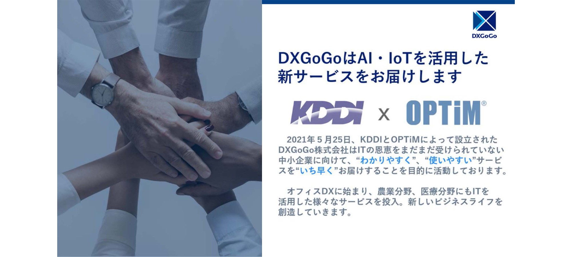 DXGoGoはAI・IoTを活用した新サービスをお届けします。 KDDI × OPTiM、2021年5月25日、 KDDIとOPTiMによって設立されたDXGoGo株式会社はITの恩恵をまだまだ受けられていない中小企業に向けて、 “わかりやすく”、“使いやすい” サービスを “いち早く”お届けすることを目的に活動しております。オフィスDXに始まり、 農業分野、 医療分野にもITを活用した様々なサービスを投入。 新しいビジネスライフを創造していきます。