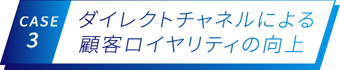 CASE 3 ダイレクトチャネルによる顧客ロイヤリティの向上