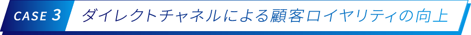 CASE 3 ダイレクトチャネルによる顧客ロイヤリティの向上