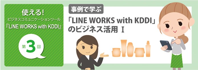 使える! ビジネスコミュニケーションツール『LINE WORKS with KDDI』 第3回 事例で学ぶ 「LINE WORKS with KDDI」のビジネス活用 I