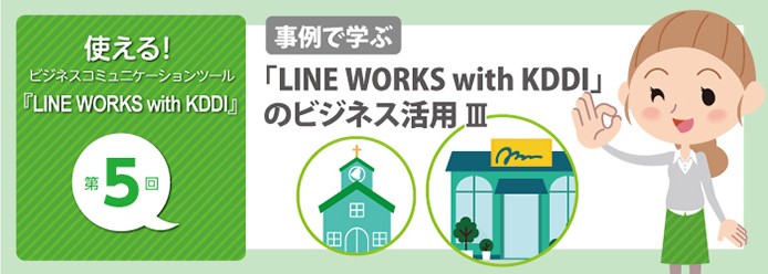 使える! ビジネスコミュニケーションツール『LINE WORKS with KDDI』第5回 事例で学ぶ 「LINE WORKS with KDDI」のビジネス活用 III