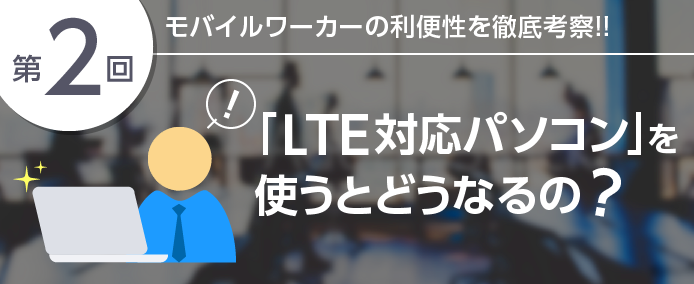 第2回 モバイルワーカーの利便性を徹底考察!!「LTE対応パソコン」を使うとどうなるの?