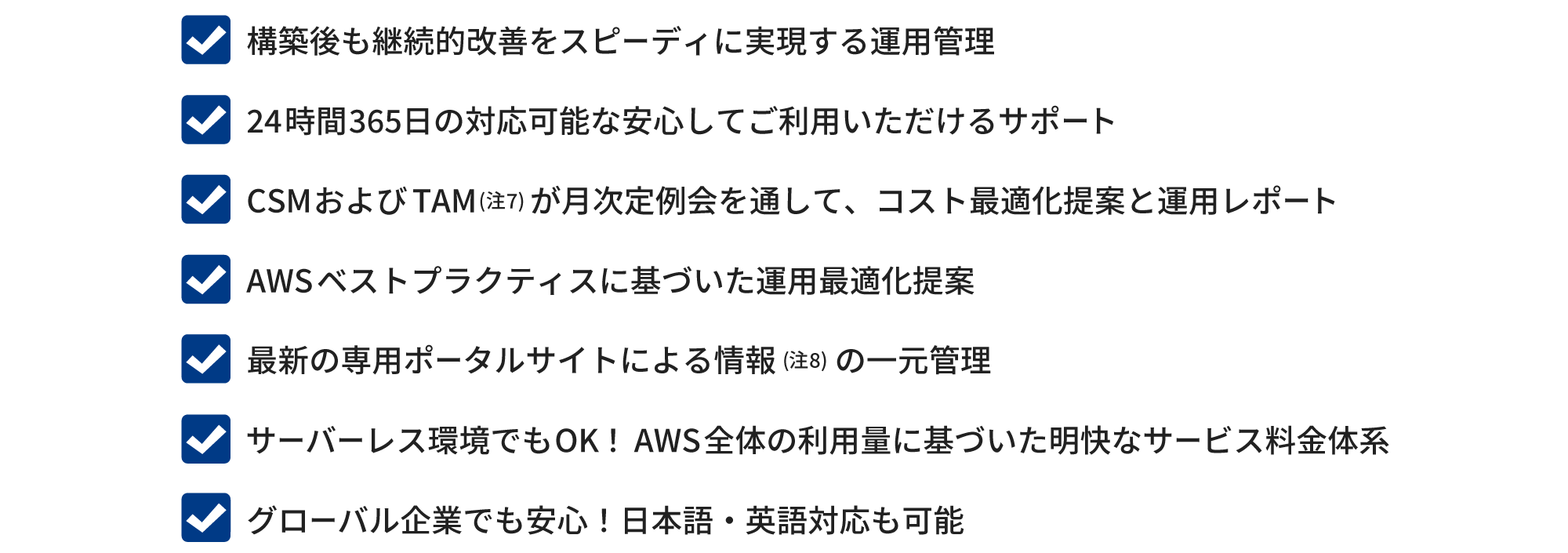 Rackspaceによる安心運用サポート。構築後も継続的改善をスピーディに実現する運用管理。24時間365日の対応可能な安心してご利用いただけるサポート。CSM および TAM (注7) が月次定例会を通して、コスト最適化提案と運用レポート。AWSベストプラクティスに基づいた運用最適化提案。最新の専用ポータルサイトによる情報 (注8) の一元管理。サーバーレス環境でもOK! AWS 全体の利用量に基づいた明快なサービス料金体系。グローバル企業でも安心! 日本語・英語対応も可能。