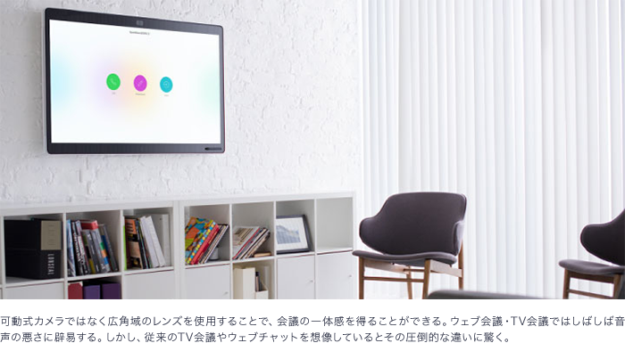 可動式カメラではなく広角域のレンズを使用することで、会議の一体感を得ることができる。ウェブ会議・テレビ会議ではしばしば音声の悪さに辟易する。しかし、従来のテレビ会議やウェブチャットを想像しているとその圧倒的な違いに驚く。
