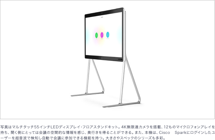 写真はマルチタッチ 55インチLEDディスプレイ・フロアスタンドキット。 4K無限遠カメラを搭載、 12ものマイクロフォンアレイを持ち、聞く側にとっては会議の空間的な情報を感じ、 奥行きを得ることができる。 また、 本機は、 Cisco Sparkにログインしたユーザーを超音波で検知し自動で会議に参加できる機能を持つ。 大きさやスペックのシリーズも多彩。