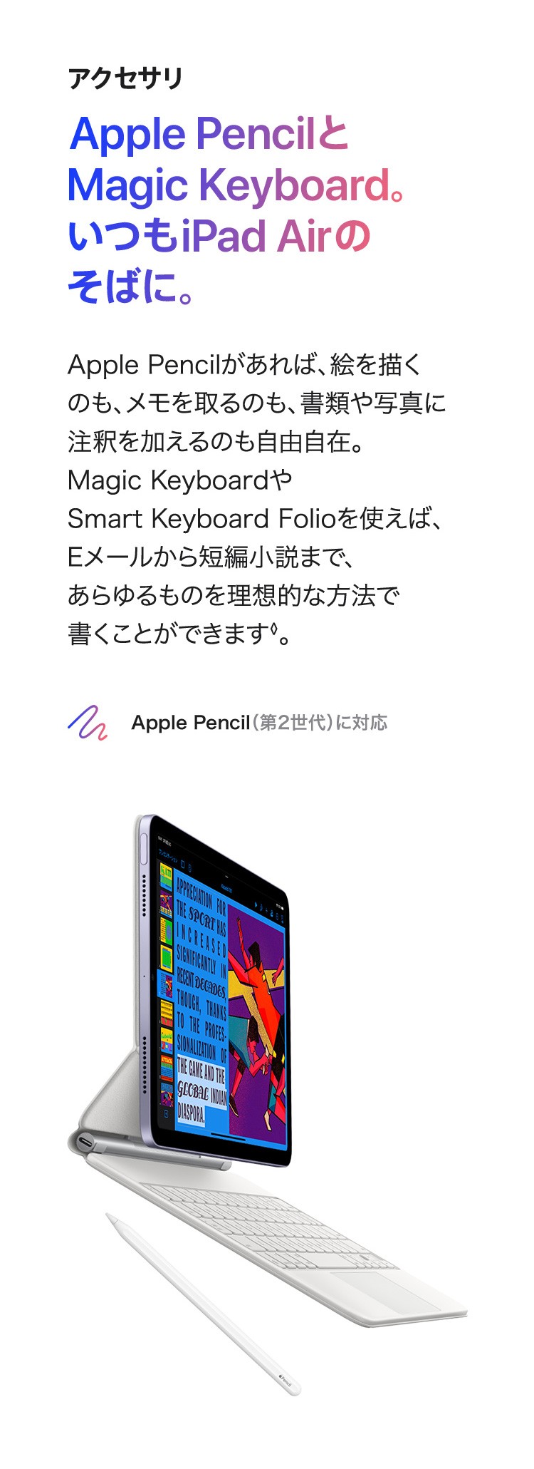 アクセサリ　Apple PencilとMagic Keyboard。いつもiPad Air　のそばに。Apple Pencilがあれば、絵を描くのも、メモを取るのも、書類や写真に注釈を加えるのも自由自在。Magic KeyboardやSmart Keyboard Folioを使えば、Eメールから短編小説まで、あらゆるものを理想的な方法で書くことができます。　Apple Pencil (第2世代) に対応