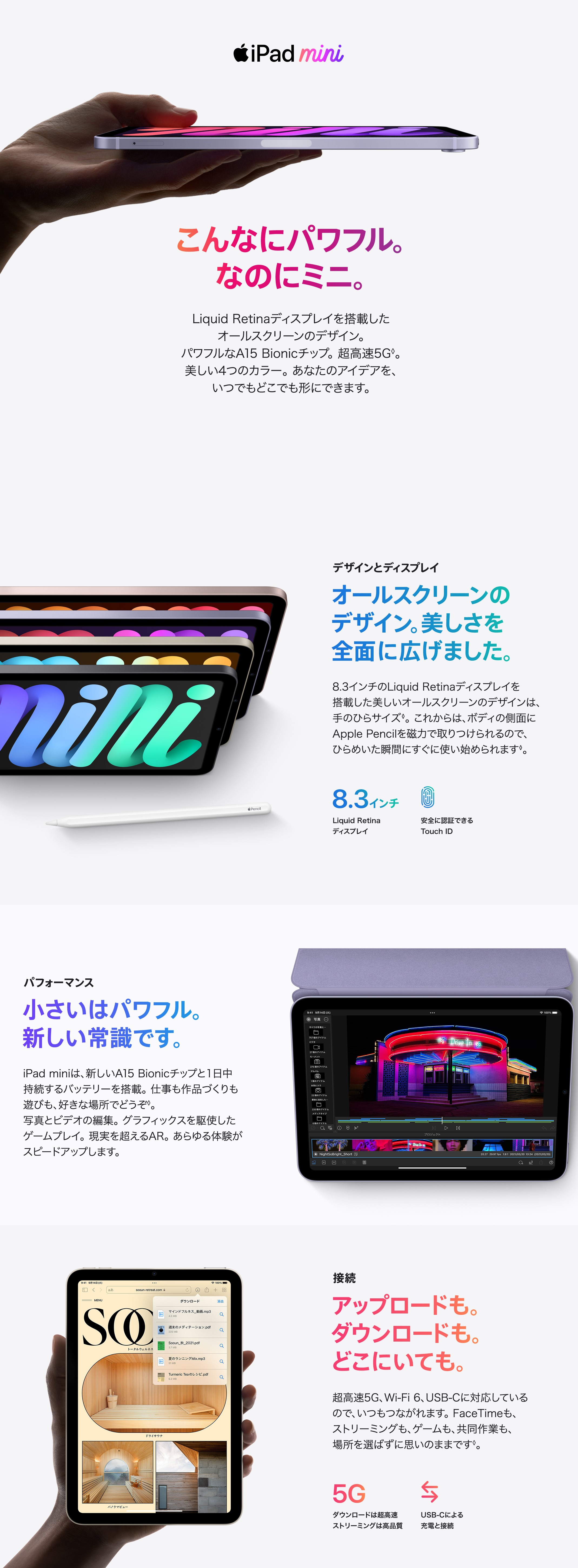 iPad mini　こんなにパワフルなのにミニ。Liquid Retinaディスプレイを搭載したオールスクリーンのデザイン。パワフルなA15 Bionicチップ。超高速5G。美しい4つのカラー。あなたのアイデアを、いつでもどこでも形にできます。　デザインとディスプレイ　オールスクリーンのデザイン。美しさを全面に広げました。8.3インチのLiquid Retinaディスプレイを搭載した美しいオールスクリーンのデザインは、手のひらサイズ。これからはボディの側面にApple Pencilを磁石で取り付けられるので、ひらめいた瞬間にすぐに使い始められます。　8.3インチ Liquid Retinaディスプレイ　安全に認証できるTouch ID　パフォーマンス　小さいはパワフル。新しい常識です。iPad miniは、新しいA15 Bionicチップと1日中持続するバッテリーを搭載。仕事も作品作りも遊びも、好きな場所でどうぞ。写真とビデオの編集。グラフィックスを駆使したゲームプレイ。現実を超えるAR。あらゆる体験がスピードアップします。　接続　アップロードも。ダウンロードも。どこにいても。超高速5G、Wi-Fi 6、USB-Cに対応しているので、いつもつながれます。FaceTimeも、ストリーミングも、ゲームも、共同作業も、場所を選ばずに思いのままです。　5G ダウンロードは超高速 ストリーミングは高品質　USB-Cによる充電と接続