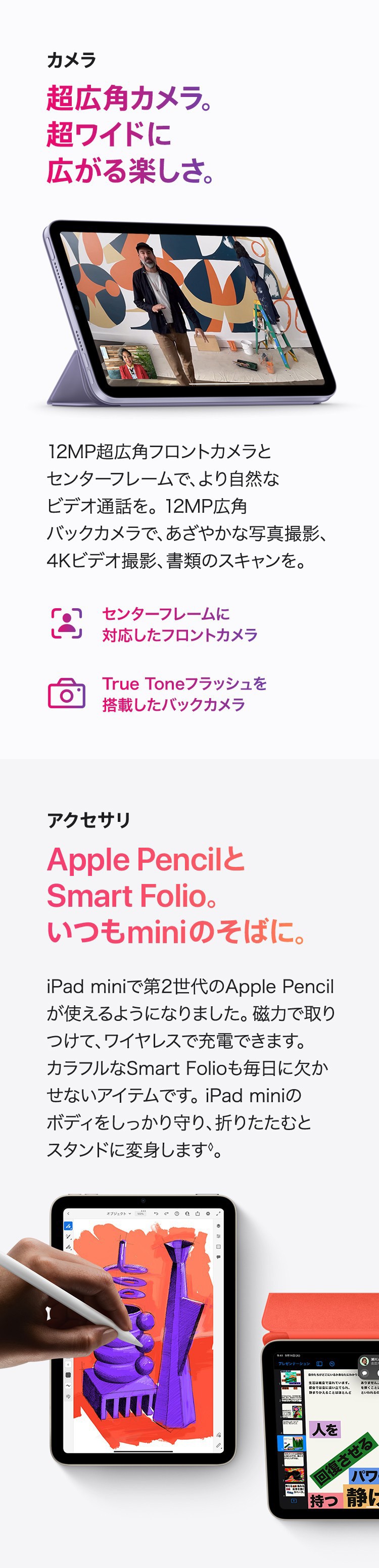 カメラ　超広角カメラ。超ワイドに広がる楽しさ。12MP超広角フロントカメラ田尾センターフレームで、より自然なビデを通話を。12MP広角フバックカメラで、あざやかな写真撮影、4Kビデオ撮影、書類のスキャンを。　センターフレームに対応したフロントカメラ　True Toneフラッシュを搭載したバックカメラ　アクセサリ　Apple PencilとSmart Folio。いつもminiのそばに。iPad miniで第2世代のApple Pencilが使えるようになりました。磁力で取りつけて、ワイヤレスで充電できます。カラフルなSmart Folioも毎日に欠かせないアイテムです。iPad miniのボディをしっかり守り、折りたたむとスタンドに変身します。