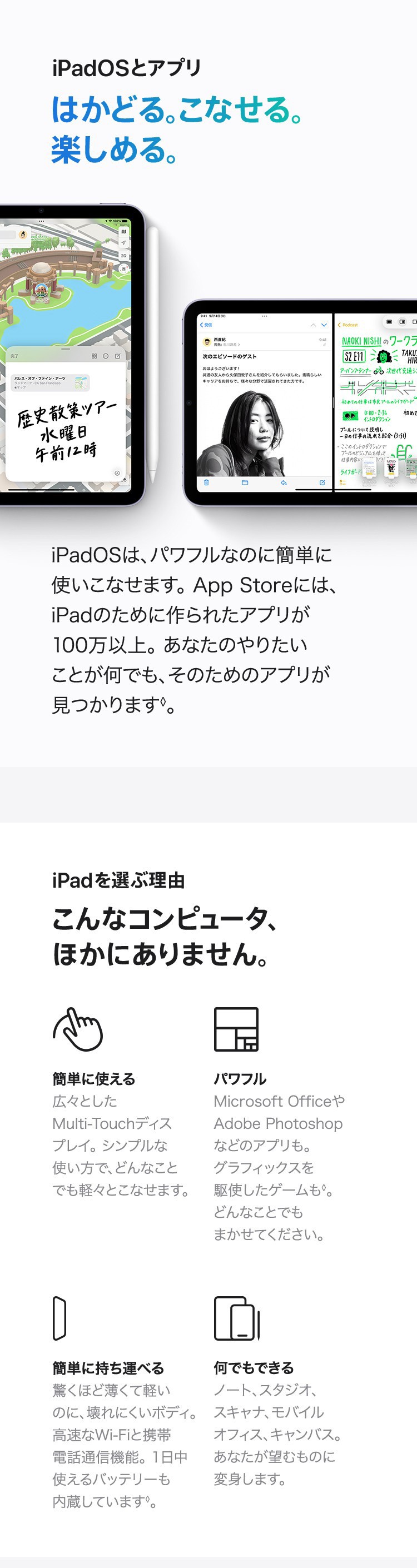 iPadとOS　はかどる。こなせる。楽しめる。iPadOSは、パワフルなのに簡単に使いこなせます。App Storeには、iPadのために作られたアプリが100万以上。あなたのやりたいことが何でも、そのためのアプリが見つかります。　iPadを選ぶ理由　こんなコンピュータ、ほかにありません。簡単に使える：広々としたMulti-Touchディスプレイ。シンプルな使い方で、どんなことでも軽々とこなせます。　パワフル：Microsoft OfficeやAdobe Photoshopなどのアプリも。グラフィックスを駆使したゲームも。どんなことでもまかせてください。　簡単に持ち運べる：驚くほど薄くて軽いのに、壊れにくいボディ。高速なWi-Fiと携帯電話通信機能。1日中使えるバッテリーも内蔵しています。　何でもできる：ノート、スタジオ、スキャナ、モバイルオフィス、キャンバス。あなたが望むものに変身します。