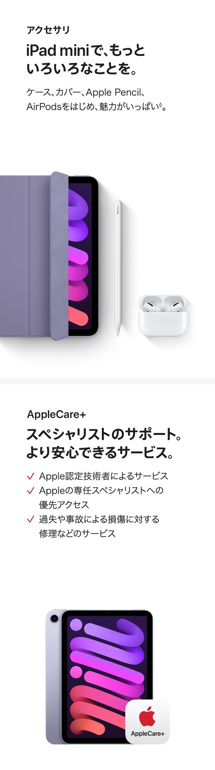 アクセサリ　iPad miniで、もっといろいろなことを。ケース、カバー、Apple Pencil、AirPods、AirPodsをはじめ、魅力がいっぱい。　AppleCare+　スペシャリストのサポート。より安心できるサービスを。✓Apple認定技術者によるサービス　✓Appleの専任スペシャリストへの優先アクセス　✓過失や事故による損傷に対する修理などのサービス