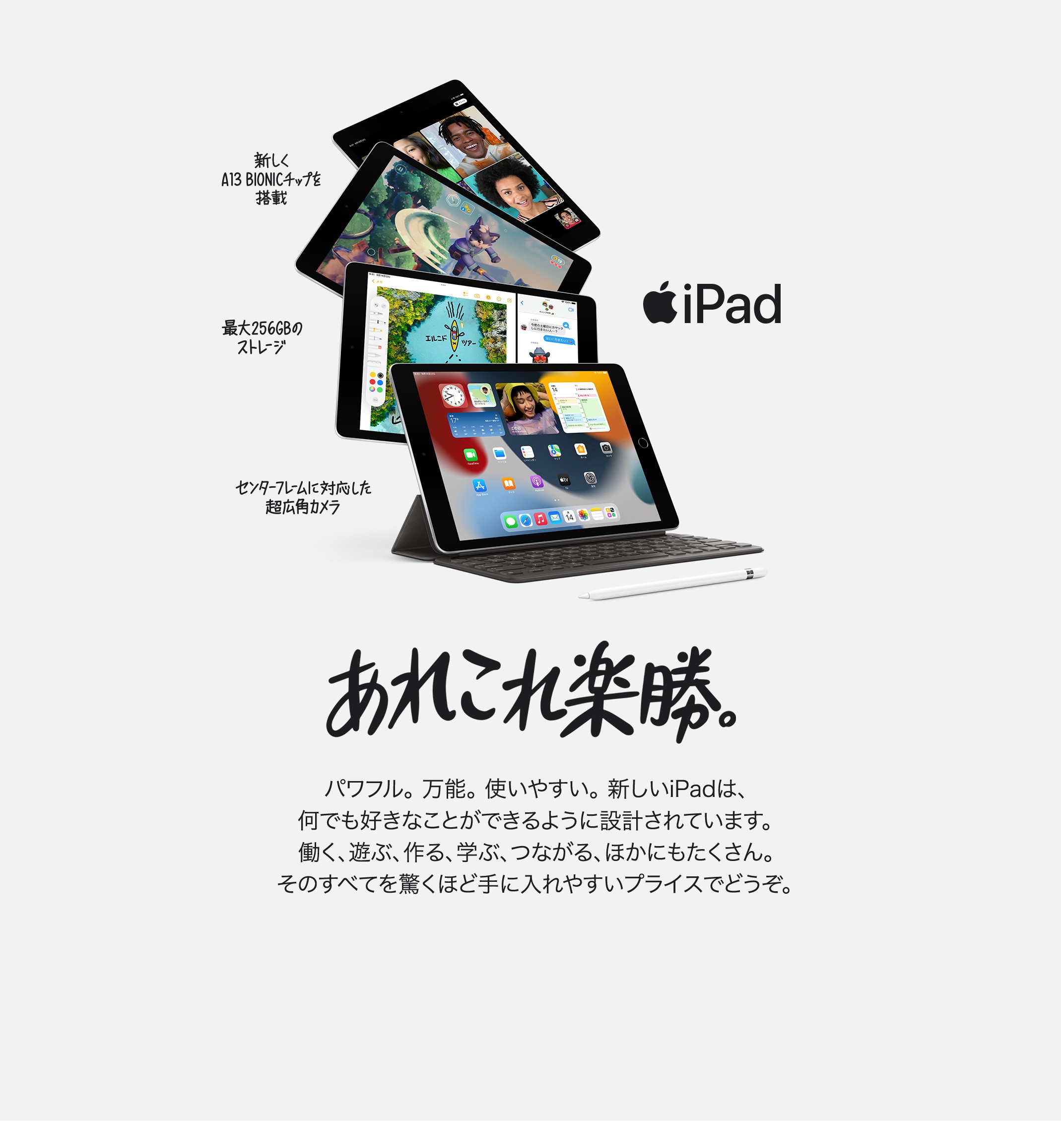 iPad 新しくA13 BIONICチップを搭載　最大256GBのストレージ　センターフレームに対応した超広角カメラ　あれこれ楽勝。パワフル。万能。使いやすい。新しいiPadは、なんでも好きなことができるように設計されています。働く、遊ぶ、作る、学ぶ、つながる、ほかにもたくさん。そのすべてを驚くほど手に入れやすいプライスでどうぞ。