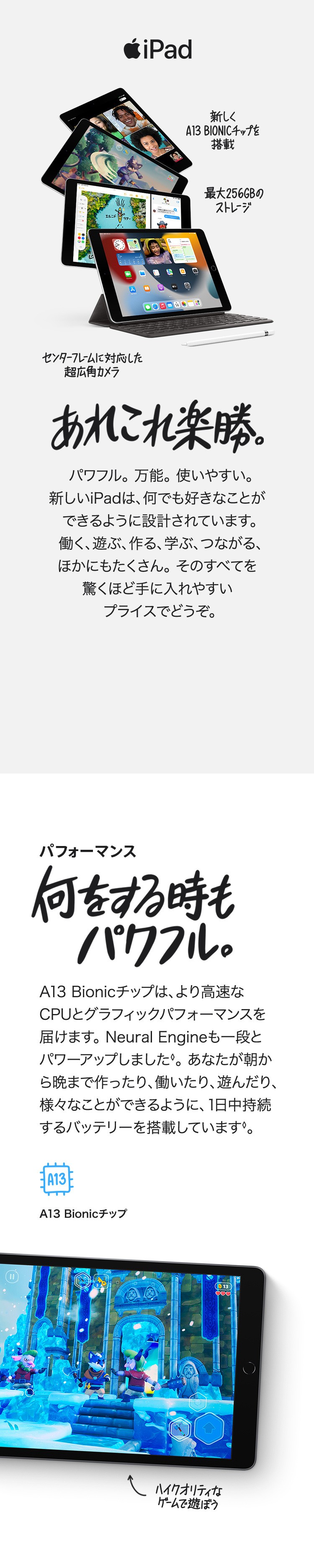 iPad 新しくA13 BIONICチップを搭載　最大256GBのストレージ　センターフレームに対応した超広角カメラ　あれこれ楽勝。パワフル。万能。使いやすい。新しいiPadは、なんでも好きなことができるように設計されています。働く、遊ぶ、作る、学ぶ、つながる、ほかにもたくさん。そのすべてを驚くほど手に入れやすいプライスでどうぞ。パフォーマンス　何をする時もパワフル。A13 Bionicチップは、より高速なCPUとグラフィックパフォーマンスを届けます。Neural Engineも一段とパワーアップしました。あなたが朝から晩まで作ったり、働いたり、遊んだり、様々ことができるように、1日中持続するバッテリーを搭載しています。　ハイクオリティなゲームで遊ぼう