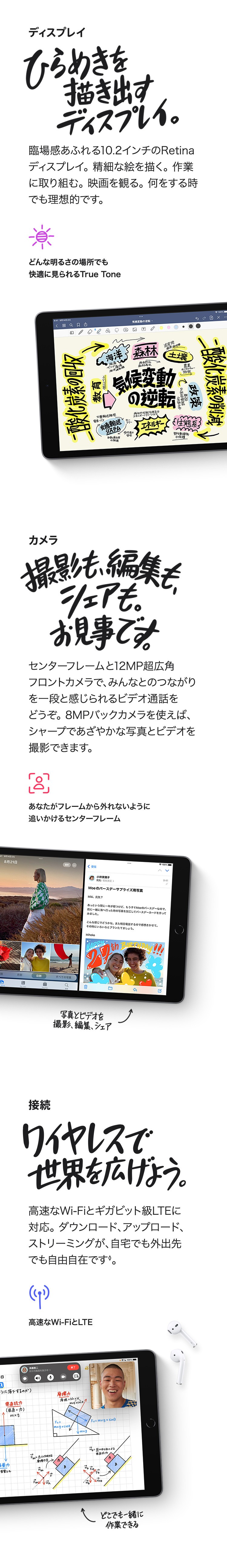 ディスプレイ　ひらめきを描き出すディスプレイ。臨場感あふれる10.2インチのRetinaディスプレイ。精細な絵を描く。作業に取り組む。映画を観る。何をする時でも理想的です。　どんな明るさの場所でも快適に見られるTrue Tone　カメラ　撮影も、編集も、シェアも。お見事です。センターフレームと12MP超広角フロントカメラで、みんなとのつながりを一段と感じられるビデオ通話をどうぞ。8MPバックカメラを使えば、シャープであざやかな写真とビデオを撮影できます。　あなたがフレームから外れないように追いかけるセンターフレーム　接続　ワイヤレスで世界を広げよう。高速なWi-Fiとギガビット級LTEに対応。ダウンロード、アップロード、ストリーミングが、自宅でも外出先でも自由自在です。　高速なWi-FiとLTE　どこでも一緒に作業できる