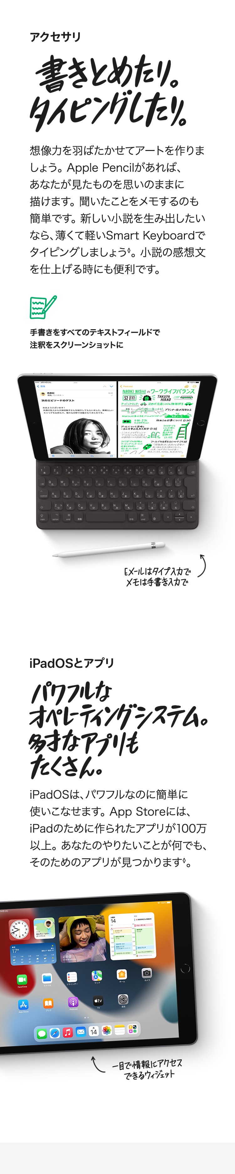 アクセサリ　書きとめたり。タイピングしたり。想像力を羽ばたかせてアートをつくりましょう。Apple Pencilがあれば、あなたが見たものを思いのままに描けます。聞いたことをメモするのも簡単です。新しい小説を生み出したいなら、薄くて軽いSmart Keyboardでタイピングしましょう。小説の感想文を仕上げるときにも便利です。　手書きをすべてのテキストフィールドで注釈をスクリーンショットに　Eメール対応入力でメモは手書き入力で　iPadOSとアプリ　パワフルなオペレーティングシステム。多才なアプリもたくさん。iPadOSは、パワフルなのに簡単に使いこなせます。App Storeには。iPadのために作られたアプリが100万以上。あなたのやりたいことが何でも、そのためのアプリが見つかります。　クイックメモでどこでもメモ