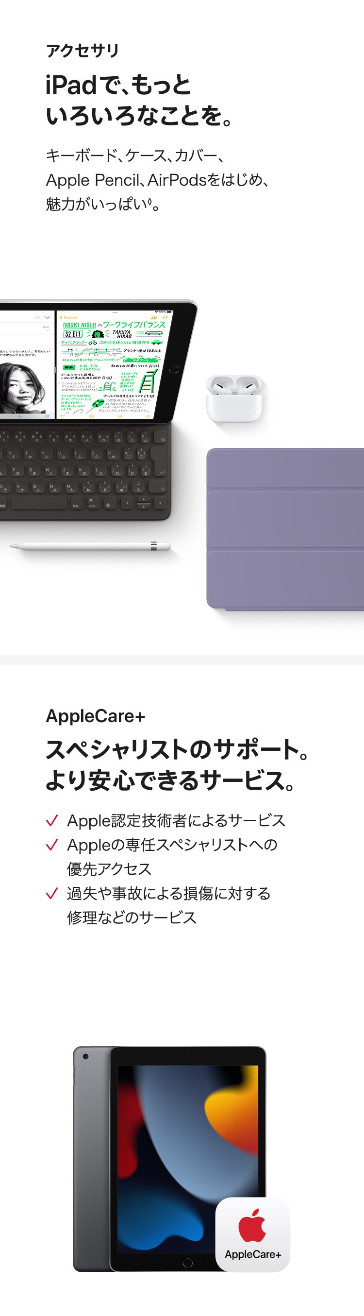 アクセサリ　iPadで、もっといろいろなことを。キーボード、ケース、カバー、Apple Pencil、AirPodsをはじめ、魅力がいっぱい。　AppleCare+　スペシャリストのサポート。より安心できるサービス。✓Apple認定技術者によるサービス　✓Appleの専任スペシャリストへの優先アクセス　✓過失や事故による損傷に対する修理などのサービス