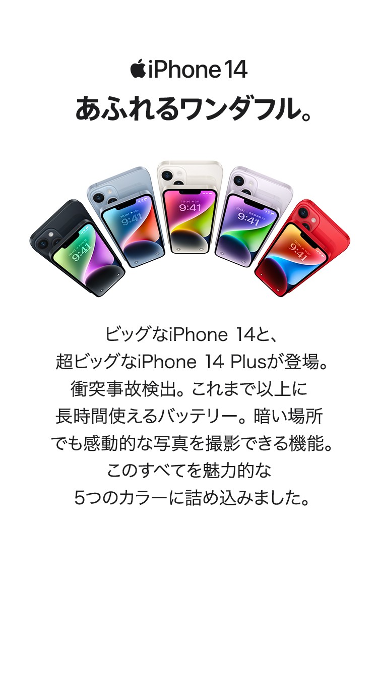 iPhone 14　あふれるワンダフル　ビッグなiPhone 14と、超ビッグなiPhone 14 Plusが登場。 衝突事故検出。これまで以上に長時間使えるバッテリー。 暗い場所でも感動的な写真を撮影できる機能。このすべてを魅力的な5つのカラーに詰め込みました。