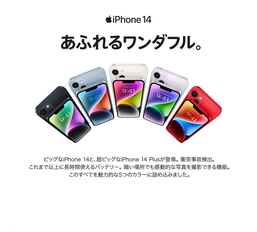 iPhone 14　あふれるワンダフル　ビッグなiPhone 14と、超ビッグなiPhone 14 Plusが登場。 衝突事故検出。これまで以上に長時間使えるバッテリー。 暗い場所でも感動的な写真を撮影できる機能。このすべてを魅力的な5つのカラーに詰め込みました。