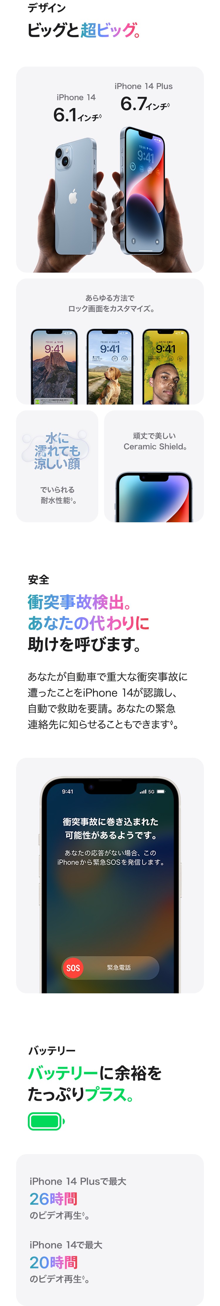 デザイン：ビッグと超ビッグ。あらゆる方法でロック画面をカスタマイズ。　水に濡れても涼しい顔でいられる耐水性能。　頑丈で美しいCeramic Shield.　安全：衝突事故検出。あなたの代わりに助けを呼びます。あなたが自動車で重大な衝突事故に遭ったことをiPhone 14が認識し、 自動で救助を要請。あなたの緊急連絡先に知らせることもできます。バッテリー：バッテリーに余裕をたっぷりプラス。iPhone 14 Plusで最大26時間のビデオ再生。iPhone 14で最大20時間のビデオ再生。