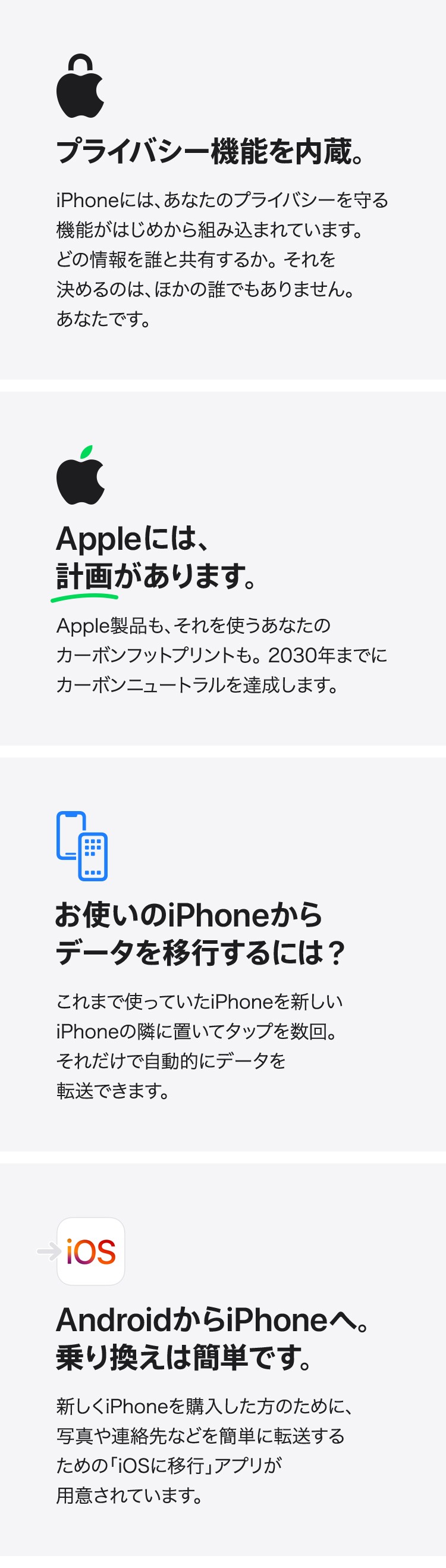 プライバシー機能を内蔵。iPhoneには、 あなたのプライバシーを守る機能がはじめから組み込まれています。 どの情報を誰と共有するか。それを決めるのは、ほかの誰でもありません。 あなたです。　Appleには、計画があります。Apple製品も、それを使うあなたのカーボンフットプリントも。2030年までにカーボンニュートラルを達成します。　お使いのiPhoneからデータを移行するには?これまで使っていたiPhoneを新しいiPhoneの隣に置いてタップを数回。 それだけで自動的にデータを転送できます。　AndroidからiPhoneへ。乗り換えは簡単です。新しくiPhoneを購入した方のために、 写真や連絡先などを簡単に転送するための 「iOSに移行」アプリが用意されています。