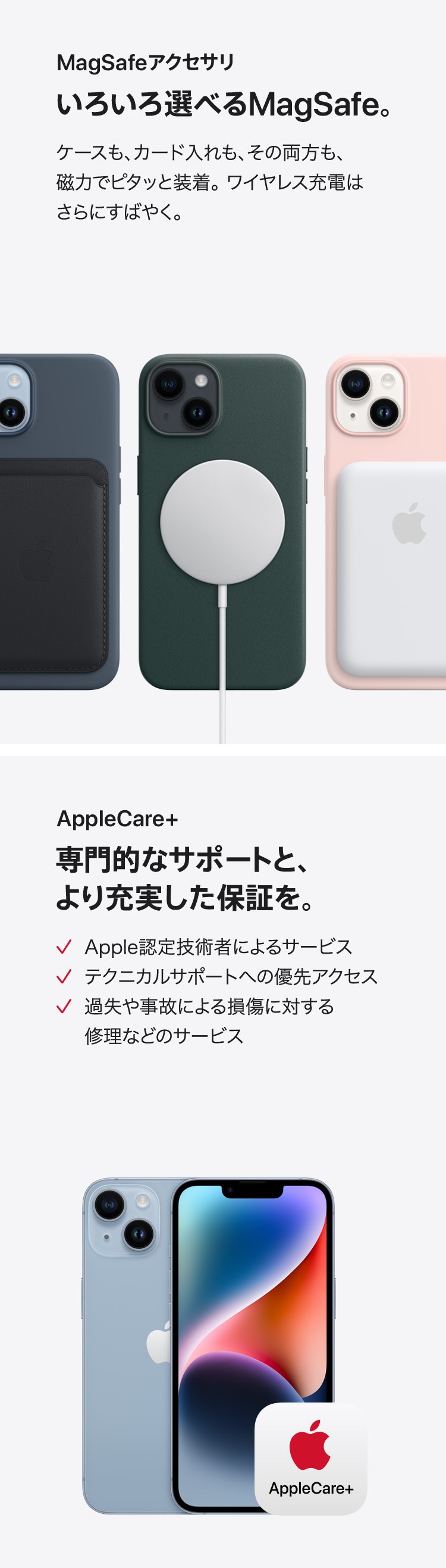 MagSafeアクセサリ：いろいろ選べるMagSafe。ケースも、カード入れも、その両方も、磁力でピタッと装着。ワイヤレス充電はさらにすばやく。　AppleCare+専門的なサポートと、より充実した保証を。✓Apple認定技術者によるサービス　✓ テクニカルサポートへの優先アクセス　✓ 過失や事故による損傷に対する修理などのサービス