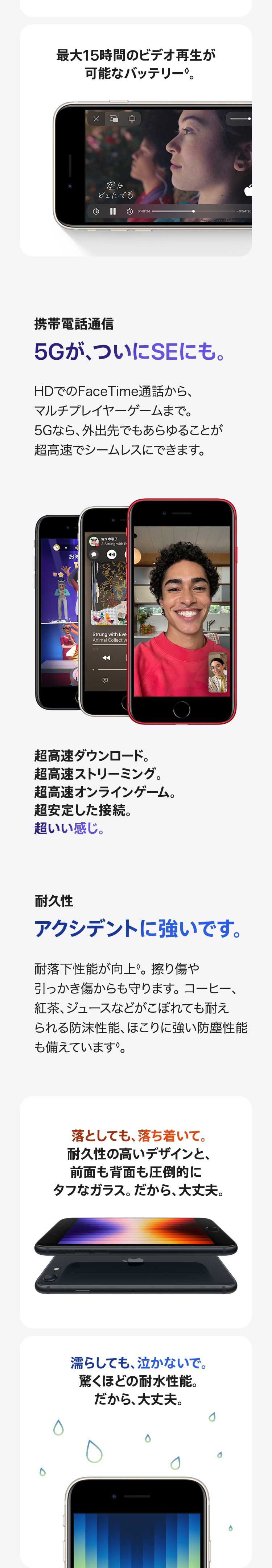 最大15時間のビデオ再生が可能なバッテリー。 携帯電話通信：5Gが、ついにSEにも。HDでのFaceTime通話から、マルチプレイヤーゲームまで。5Gなら、外出先でもあらゆることが超高速でシームレスにできます。超高速ダウンロード。超高速ストリーミング。超高速オンラインゲーム。超安定した接続。超いい感じ。 耐久性：アクシデントに強いです。耐落下性能が向上。 擦り傷や引っかき傷からも守ります。 コーヒー、紅茶、ジュースなどがこぼれても耐えられる防沫性能、ほこりに強い防塵性能も備えています。落としても、落ち着いて。耐久性の高いデザインと、前面も背面も圧倒的にタフなガラス。 だから、大丈夫。濡らしても、泣かないで。驚くほどの耐水性能。だから、大丈夫。