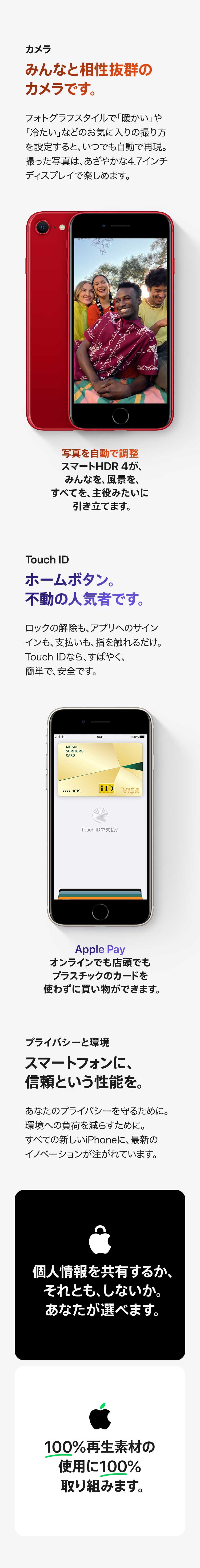 カメラ：みんなと相性抜群のカメラです。フォトグラフスタイルで「暖かい」や「冷たい」などのお気に入りの撮り方を設定すると、いつでも自動で再現。 撮った写真は、あざやかな4.7インチディスプレイで楽しめます。写真を自動で調整スマートHDR 4が、 みんなを、風景を、すべてを、主役みたいに引き立てます。 Touch ID：ホームボタン。不動の人気者です。ロックの解除も、 アプリへのサインインも、支払いも、指を触れるだけ。 Touch IDなら、すばやく、簡単で、安全です。 Apple Pay：オンラインでも店頭でもプラスチックのカードを使わずに買い物ができます。 プライバシーと環境：スマートフォンに、信頼という性能を。あなたのプライバシーを守るために。 環境への負荷を減らすために。 すべての新しいiPhoneに、最新のイノベーションが注がれています。 個人情報を共有するか、それとも、しないか。あなたが選べます。 100%再生素材の使用に100%取り組みます。