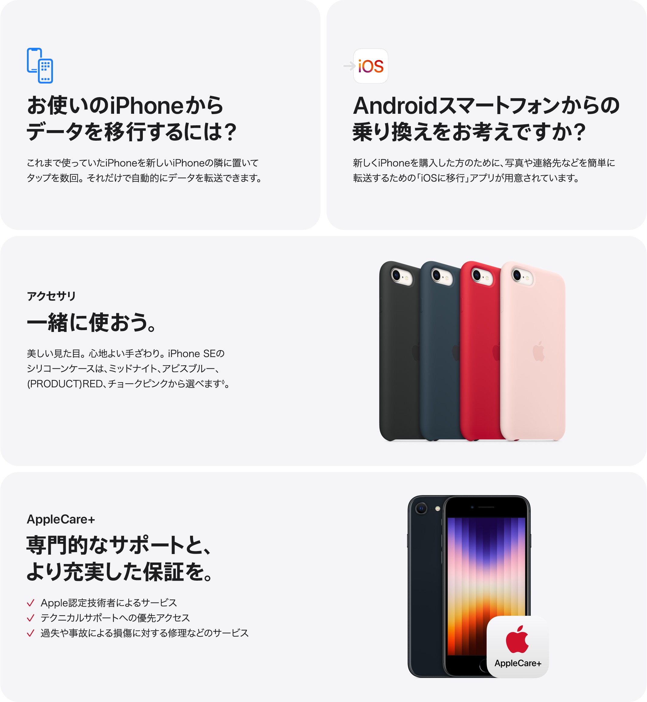 お使いのiPhoneからデータを移行するには?これまで使っていたiPhoneを新しいiPhoneの隣に置いてタップを数回。 それだけで自動的にデータを転送できます。 iOS：Androidスマートフォンからの乗り換えをお考えですか?新しくiPhoneを購入した方のために、写真や連絡先などを簡単に転送するための 「iOSに移行」アプリが用意されています。　アクセサリ：一緒に使おう。美しい見た目。 心地よい手ざわり。iPhone SEのシリコーンケースは、ミッドナイト、アビスブルー、(PRODUCT)RED、 チョークピンクから選べます。　AppleCare+：専門的なサポートと、より充実した保証を。✓ Apple認定技術者によるサービス✓ テクニカルサポートへの優先アクセス✓ 過失や事故による損傷に対する修理などのサービス
