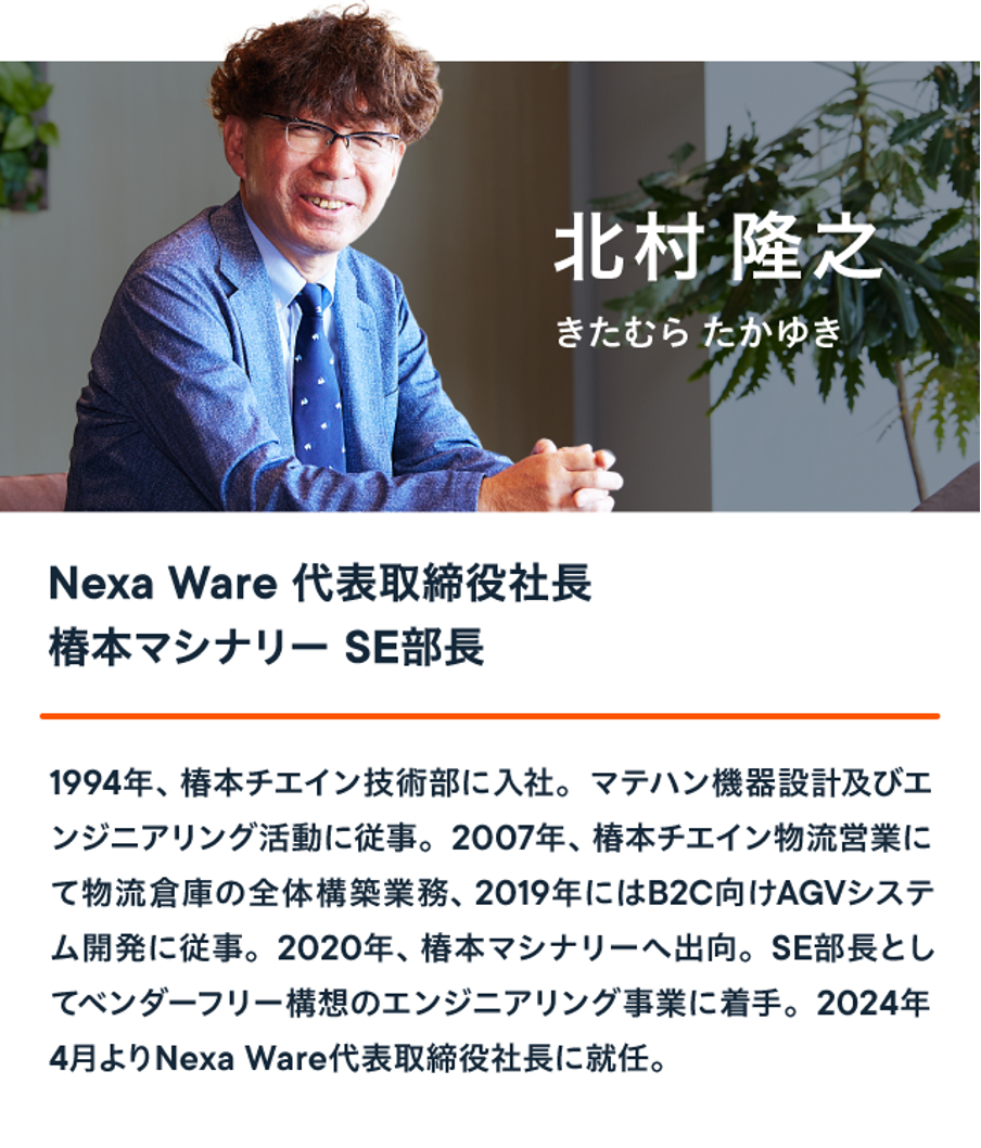 Nexa Ware 代表取締役社長 椿本マシナリー SE部長 北村 隆之は、1994年、椿本チエイン技術部に入社。マテハン機器設計及びエ ンジニアリング活動に従事。2007年、椿本チエイン物流営業にて物流倉庫の全体構築業務、2019年にはB2C向けAGVシステ ム開発に従事。2020年、椿本マシナリーへ出向。SE部長とし てベンダーフリー構想のエンジニアリング事業に着手。2024年4月よりNexa Ware代表取締役社長に就任。