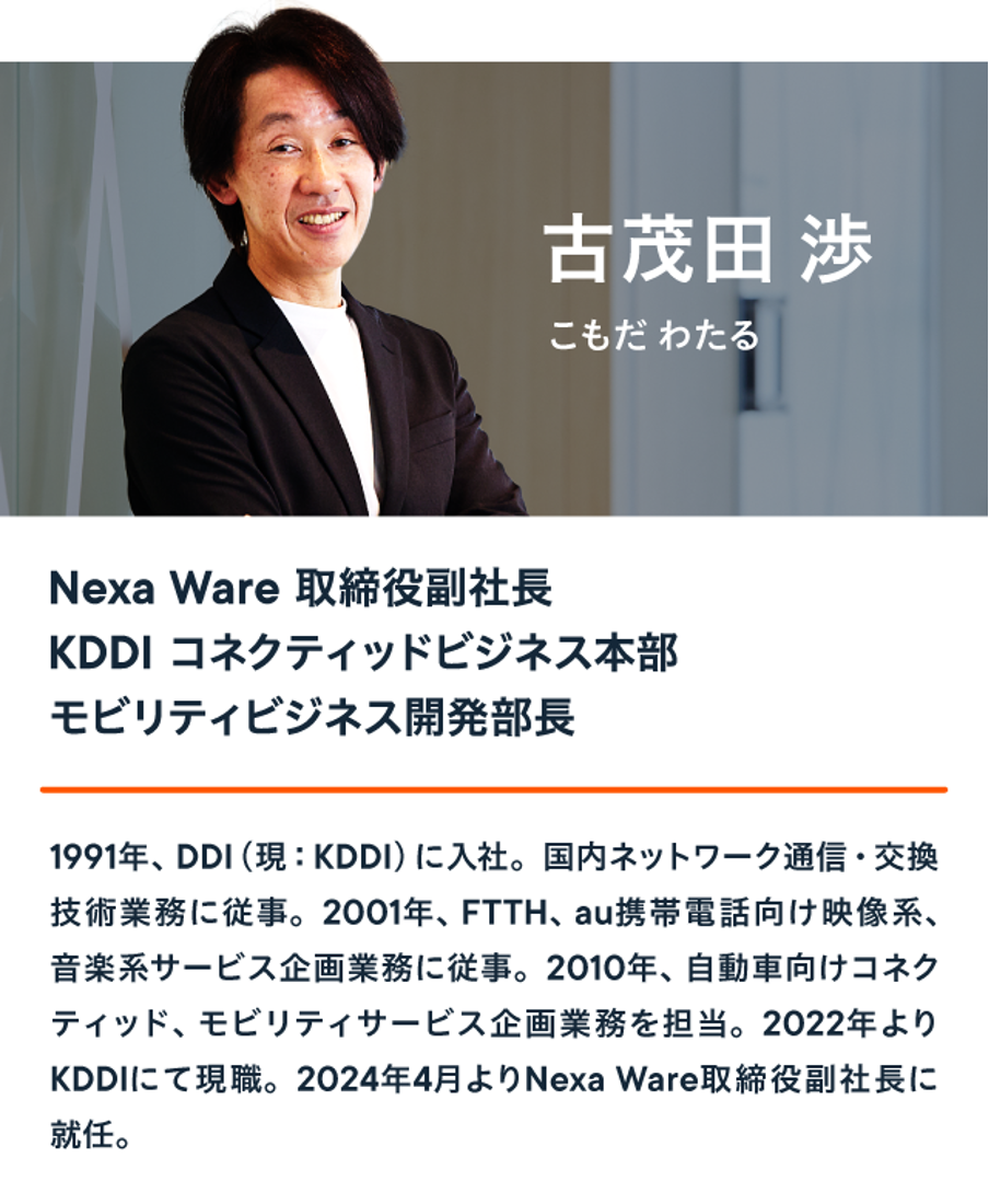 Nexa Ware 取締役副社長 KDDI コネクティッドビジネス本部 モビリティビジネス開発部長 古茂田 渉は、1991年、DDI (現 : KDDI) に入社。国内ネットワーク通信・交換 技術業務に従事。2001年、FTTH、au携帯電話向け映像系、音楽系サービス企画業務に従事。2010年、自動車向けコネク ティッド、モビリティサービス企画業務を担当。2022年よりKDDIにて現職。2024年4月よりNexa Ware取締役副社長に就任。