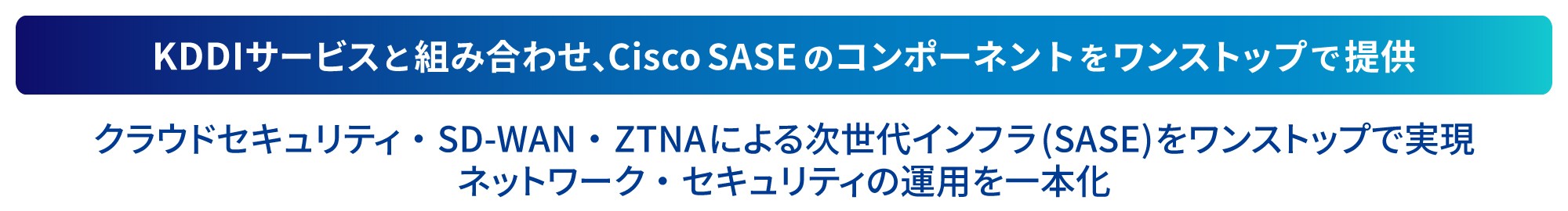 KDDIサービスと組み合わせ、Cisco SASEのコンポーネントをワンストップで提供。クラウドセキュリティ・SD-WAN・ZTNAによる次世代インフラ (SASE) をワンストップで実現。ネットワーク・セキュリティの運用を一体化。