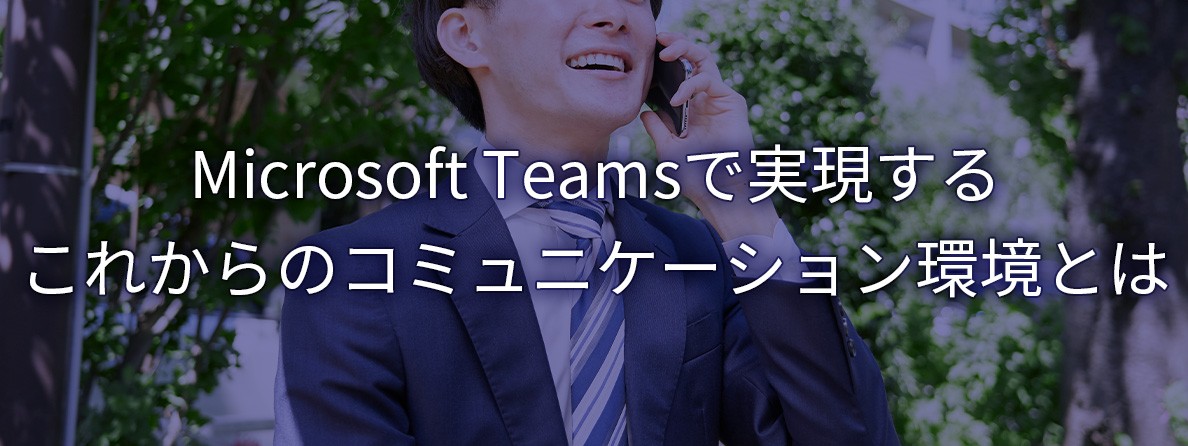 Microsoft Teamsで実現する これからのコミュニケーション環境とは