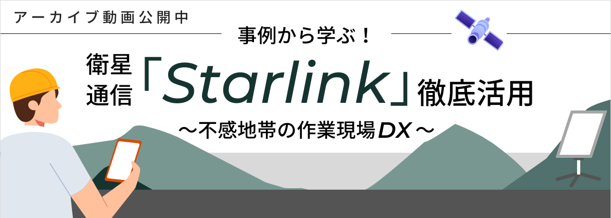 事例から学ぶ！衛星通信「Starlink」徹底活用～不感地帯の作業現場DX～