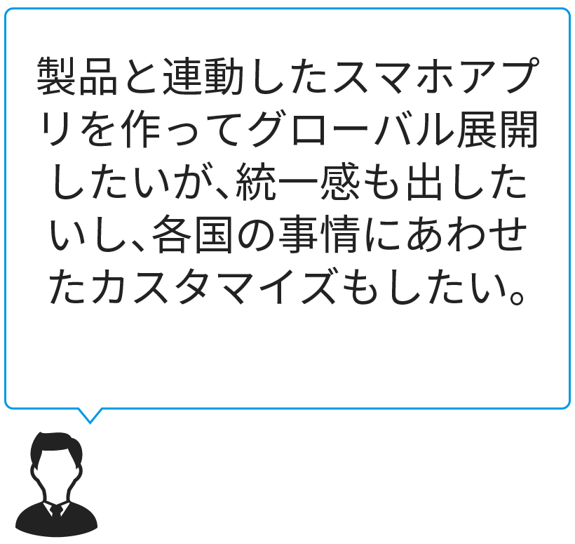 製品と連動したスマホアプリを作ってグローバル展開したいが、統一感も出したいし、各国の事情にあわせたカスタマイズもしたい。