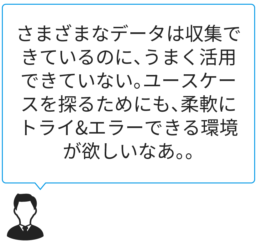 さまざまなデータは収集できているのに、うまく活用できていない。ユースケースを探るためにも、柔軟にトライ&エラーできる環境が欲しいなあ。。