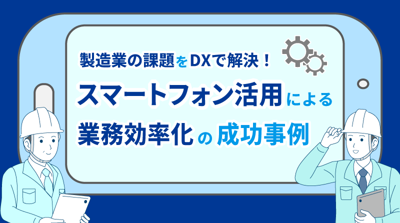 製造業の課題をDXで解決！<br>スマートフォン活用による業務効率化の成功事例